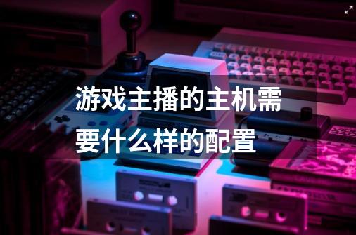 游戏主播的主机需要什么样的配置-第1张-游戏信息-龙启网
