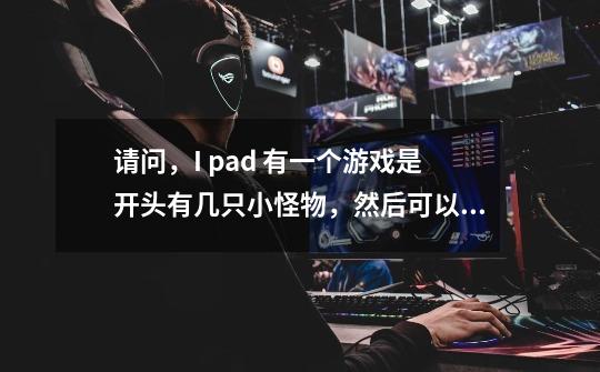 请问，I pad 有一个游戏是开头有几只小怪物，然后可以吃人，吃了一个人就可以多一只怪物，整个游戏只能跳-第1张-游戏信息-龙启网