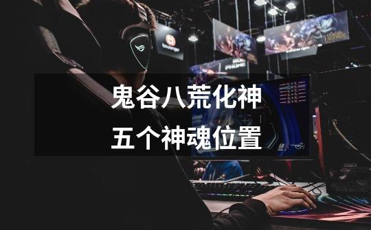 鬼谷八荒化神五个神魂位置-第1张-游戏信息-龙启网