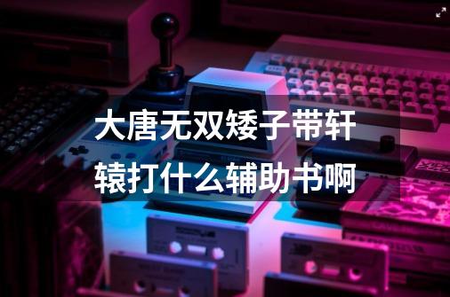 大唐无双矮子带轩辕打什么辅助书啊-第1张-游戏信息-龙启网