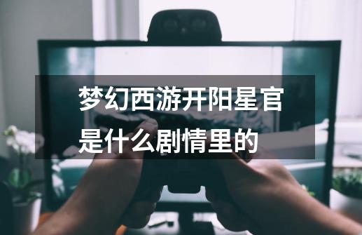 梦幻西游开阳星官是什么剧情里的-第1张-游戏信息-龙启网