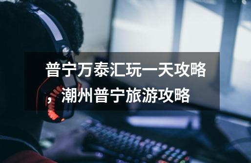 普宁万泰汇玩一天攻略,潮州普宁旅游攻略-第1张-游戏信息-龙启网