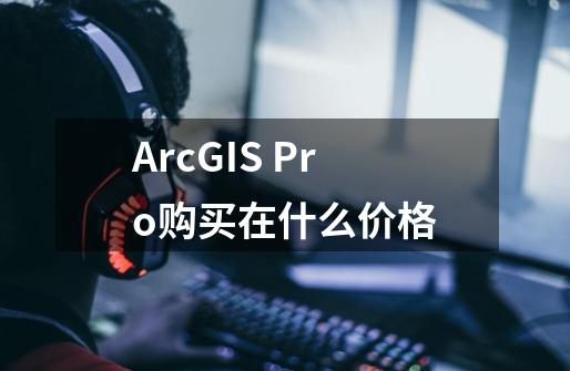 ArcGIS Pro购买在什么价格-第1张-游戏信息-龙启网