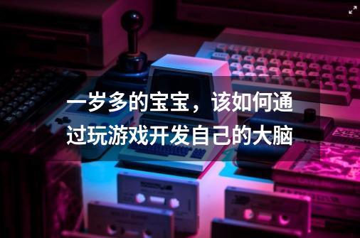 一岁多的宝宝,该如何通过玩游戏开发自己的大脑-第1张-游戏信息-龙启网