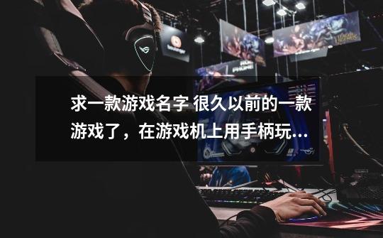 求一款游戏名字 很久以前的一款游戏了，在游戏机上用手柄玩的，至于是什么游戏机已想不起来了。3D的，-第1张-游戏信息-龙启网