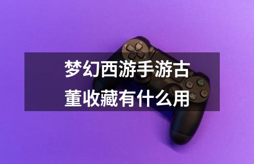 梦幻西游手游古董收藏有什么用-第1张-游戏信息-龙启网