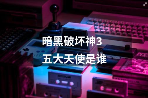 暗黑破坏神3五大天使是谁-第1张-游戏信息-龙启网