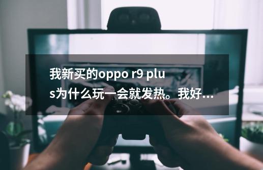 我新买的oppo r9 plus为什么玩一会就发热。我好烦啊,我下了点200m300m的游戏还有个-第1张-游戏信息-龙启网