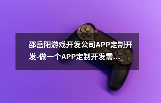 邵岳阳游戏开发公司APP定制开发-做一个APP定制开发需要多少钱-第1张-游戏信息-龙启网