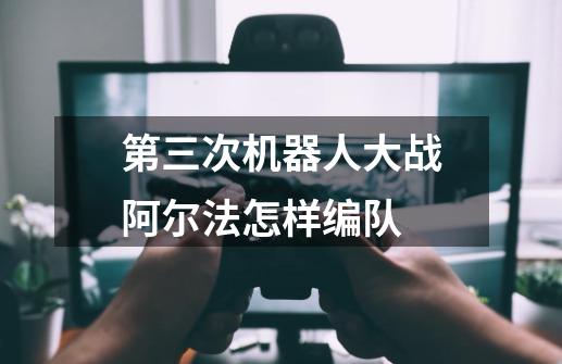 第三次机器人大战阿尔法怎样编队-第1张-游戏信息-龙启网
