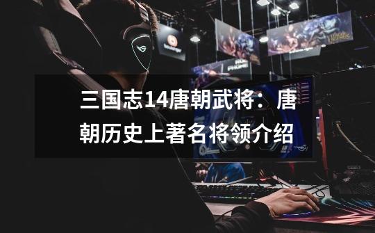三国志14唐朝武将:唐朝历史上著名将领介绍-第1张-游戏信息-龙启网