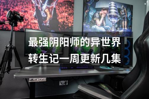 最强阴阳师的异世界转生记一周更新几集-第1张-游戏信息-龙启网