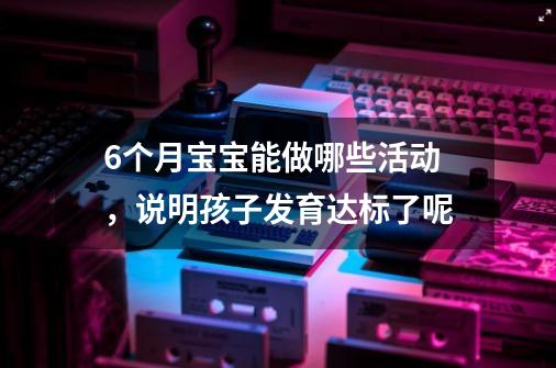 6个月宝宝能做哪些活动,说明孩子发育达标了呢-第1张-游戏信息-龙启网