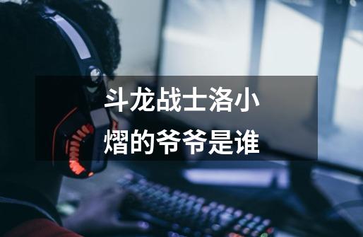 斗龙战士洛小熠的爷爷是谁-第1张-游戏信息-龙启网