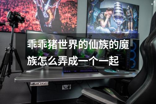 乖乖猪世界的仙族的魔族怎么弄成一个一起-第1张-游戏信息-龙启网