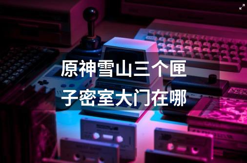原神雪山三个匣子密室大门在哪-第1张-游戏信息-龙启网