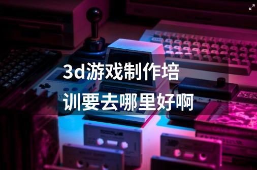 3d游戏制作培训要去哪里好啊-第1张-游戏信息-龙启网