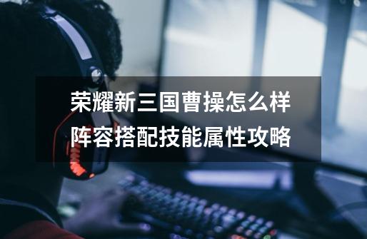 荣耀新三国曹操怎么样 阵容搭配技能属性攻略-第1张-游戏信息-龙启网