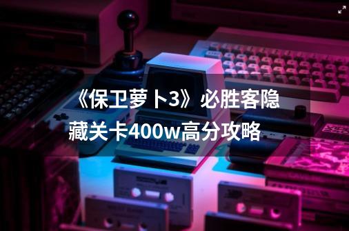 《保卫萝卜3》必胜客隐藏关卡400w高分攻略-第1张-游戏信息-龙启网