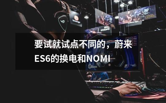 要试就试点不同的,蔚来ES6的换电和NOMI-第1张-游戏信息-龙启网