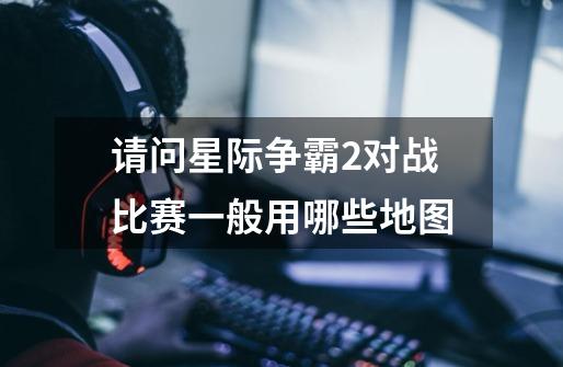 请问星际争霸2对战比赛一般用哪些地图-第1张-游戏信息-龙启网