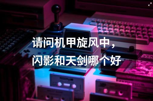 请问机甲旋风中,闪影和天剑哪个好-第1张-游戏信息-龙启网
