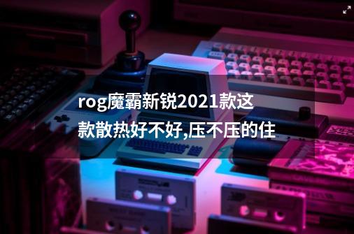 rog魔霸新锐2021款这款散热好不好,压不压的住-第1张-游戏信息-龙启网