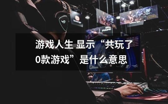 游戏人生 显示“共玩了0款游戏”是什么意思-第1张-游戏信息-龙启网
