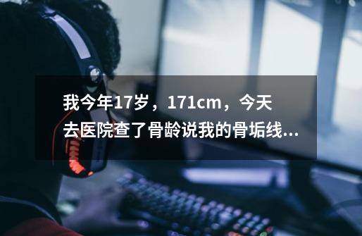 我今年17岁,171cm,今天去医院查了骨龄说我的骨垢线快要闭合了,请问我又没有可能涨到178~~179cm-第1张-游戏信息-龙启网