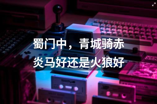 蜀门中,青城骑赤炎马好还是火狼好-第1张-游戏信息-龙启网