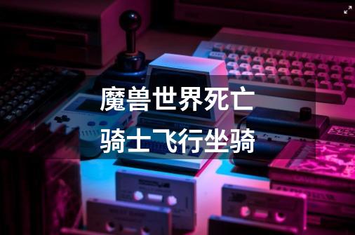 魔兽世界死亡骑士飞行坐骑-第1张-游戏信息-龙启网