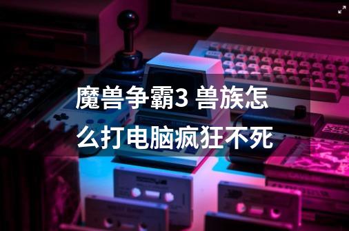 魔兽争霸3 兽族怎么打电脑疯狂不死-第1张-游戏信息-龙启网