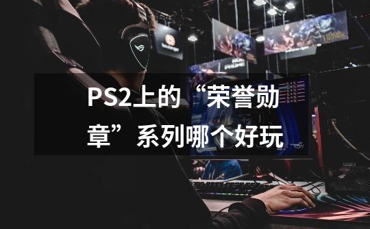 PS2上的“荣誉勋章”系列哪个好玩-第1张-游戏信息-龙启网