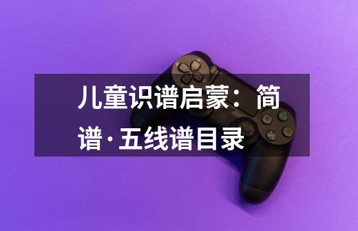 儿童识谱启蒙:简谱·五线谱目录-第1张-游戏信息-龙启网