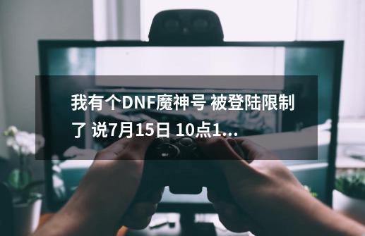 我有个DNF魔神号 被登陆限制了 说7月15日 10点15分 满 根据你的历史记录 如违反严重 可能被封1年-第1张-游戏信息-龙启网