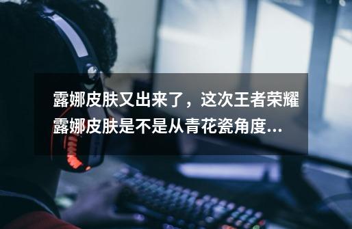 露娜皮肤又出来了,这次王者荣耀露娜皮肤是不是从青花瓷角度出发的-第1张-游戏信息-龙启网