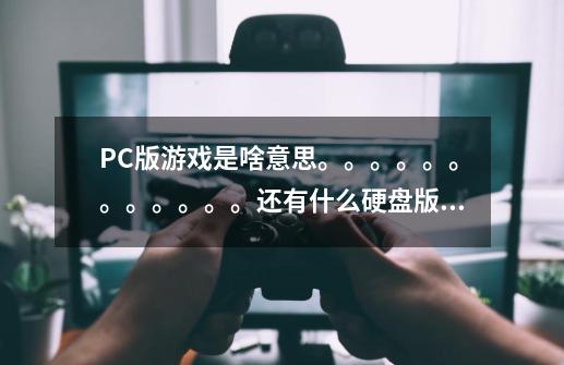 PC版游戏是啥意思。。。。。。。。。。。。还有什么硬盘版的 都什么意思。。-第1张-游戏信息-龙启网