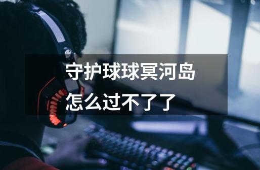 守护球球冥河岛怎么过不了了-第1张-游戏信息-龙启网