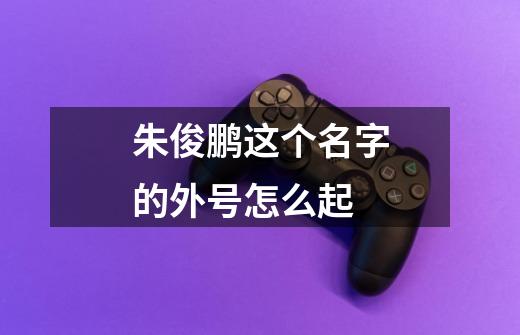 朱俊鹏这个名字的外号怎么起-第1张-游戏信息-龙启网