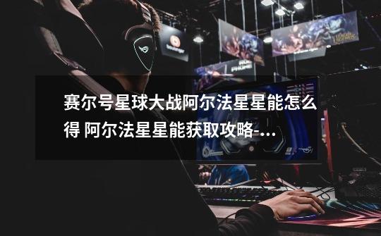 赛尔号星球大战阿尔法星星能怎么得 阿尔法星星能获取攻略-高手进阶-安族网-第1张-游戏信息-龙启网