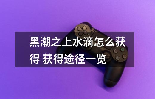 黑潮之上水滴怎么获得 获得途径一览-第1张-游戏信息-龙启网