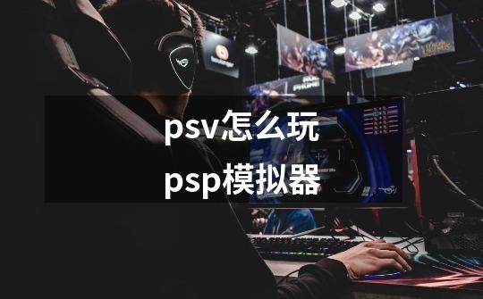 psv怎么玩psp模拟器-第1张-游戏信息-龙启网