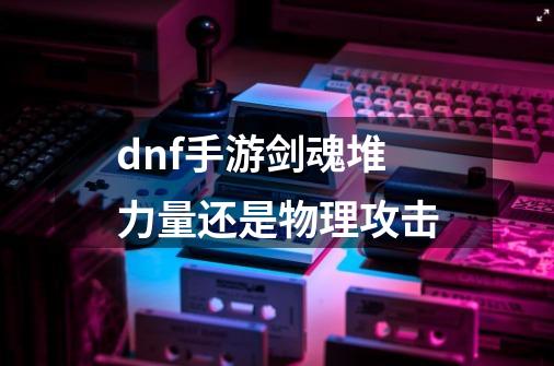 dnf手游剑魂堆力量还是物理攻击-第1张-游戏信息-龙启网