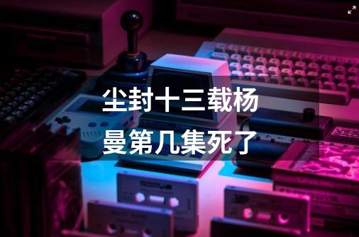 尘封十三载杨曼第几集死了-第1张-游戏信息-龙启网