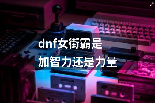 dnf女街霸是加智力还是力量-第1张-游戏信息-龙启网