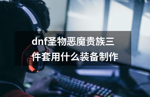 dnf圣物恶魔贵族三件套用什么装备制作-第1张-游戏信息-龙启网