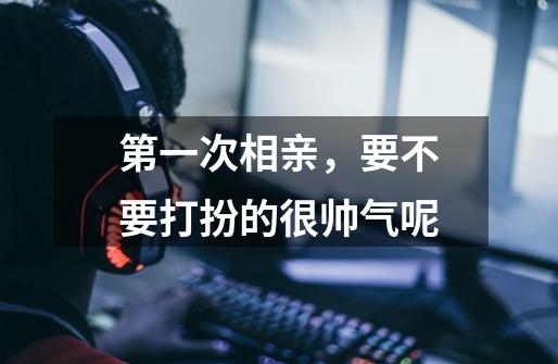 第一次相亲,要不要打扮的很帅气呢-第1张-游戏信息-龙启网