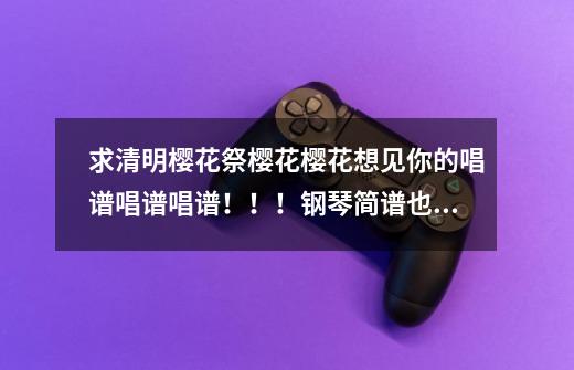 求清明樱花祭樱花樱花想见你的唱谱唱谱唱谱!!!钢琴简谱也行最高悬赏求-第1张-游戏信息-龙启网
