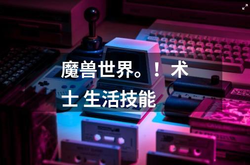 魔兽世界。!术士 生活技能-第1张-游戏信息-龙启网