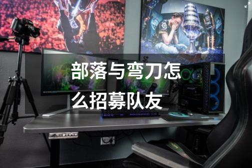 部落与弯刀怎么招募队友-第1张-游戏信息-龙启网